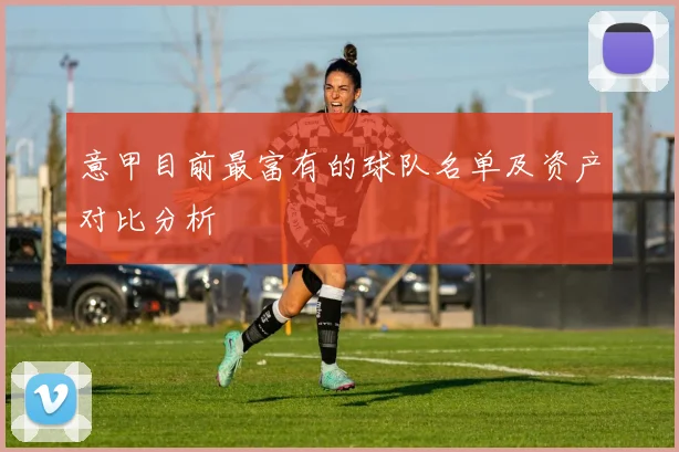 意甲目前最富有的球队名单及资产对比分析
