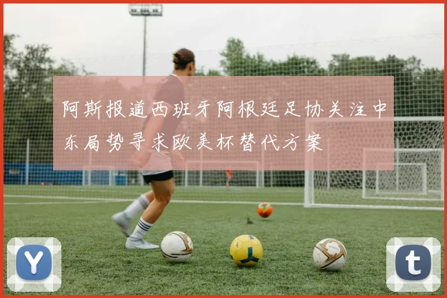 阿斯报道西班牙阿根廷足协关注中东局势寻求欧美杯替代方案