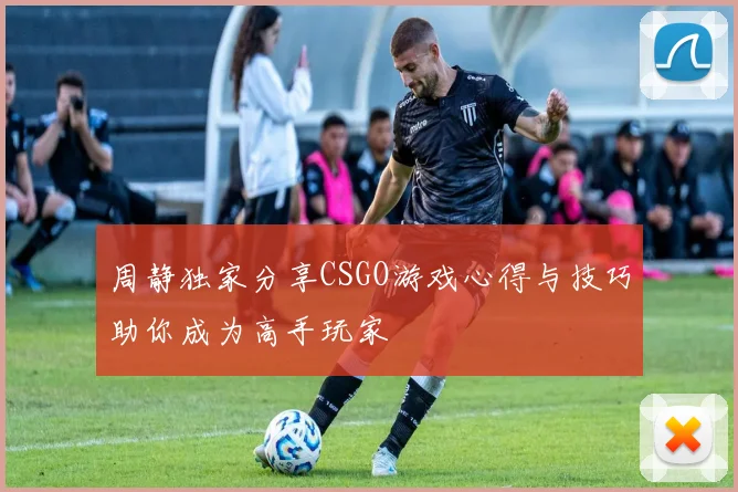 周静独家分享CSGO游戏心得与技巧助你成为高手玩家