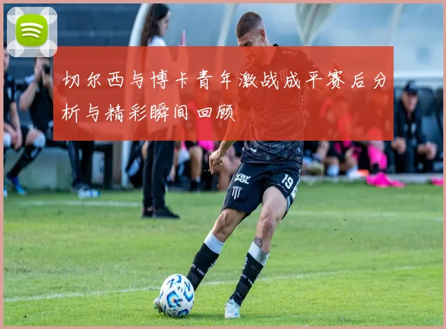 切尔西与博卡青年激战成平赛后分析与精彩瞬间回顾