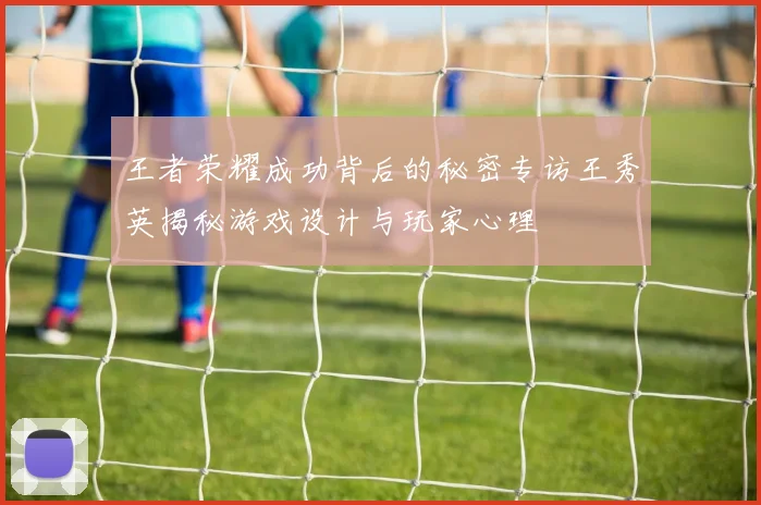 王者荣耀成功背后的秘密专访王秀英揭秘游戏设计与玩家心理