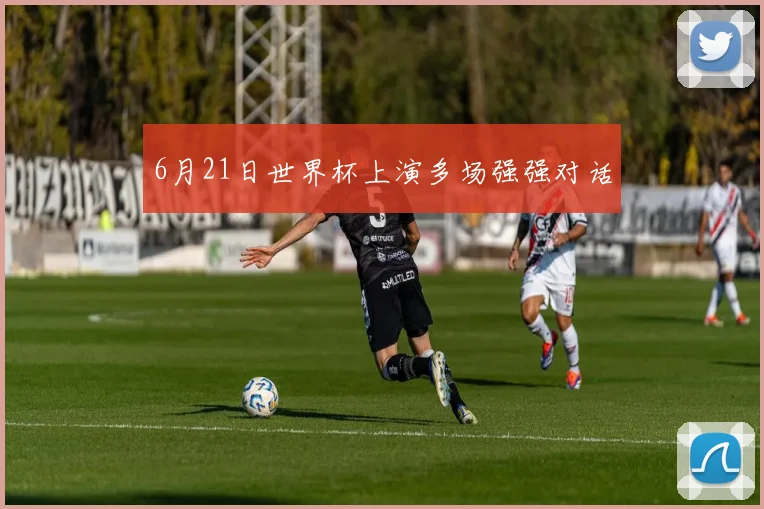 6月21日世界杯上演多场强强对话