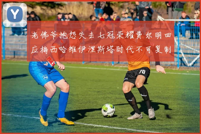老佛爷抱怨失去七冠荣耀费尔明回应梅西哈维伊涅斯塔时代不可复制