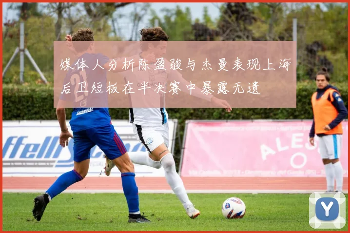 媒体人分析陈盈骏与杰曼表现上海后卫短板在半决赛中暴露无遗