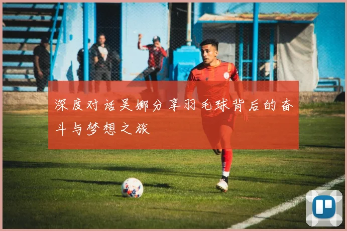 深度对话吴娜分享羽毛球背后的奋斗与梦想之旅