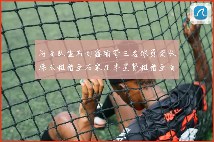 河南队宣布刘鑫瑜等三名球员离队韩东租借至石家庄李星贤租借至南通
